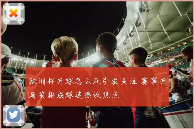 欧洲杯开球怎么压引发关注 赛事开局安排成球迷热议焦点