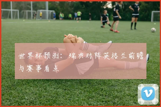 世界杯预测:瑞典对阵英格兰前瞻与赛事看点