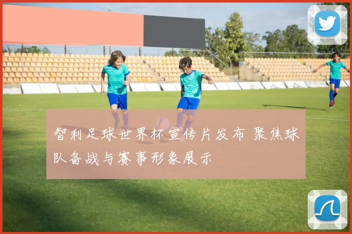 智利足球世界杯宣传片发布 聚焦球队备战与赛事形象展示