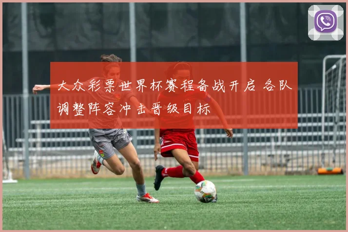 大众彩票世界杯赛程备战开启 各队调整阵容冲击晋级目标