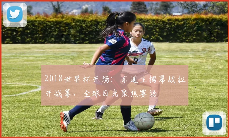 2018世界杯开场：东道主揭幕战拉开战幕，全球目光聚焦赛场