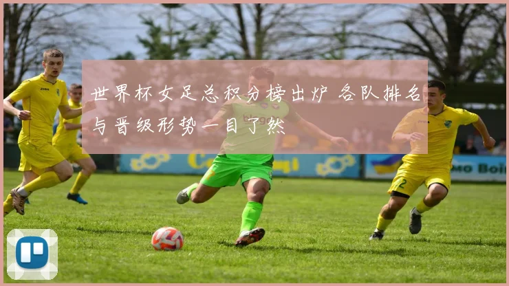 世界杯女足总积分榜出炉 各队排名与晋级形势一目了然