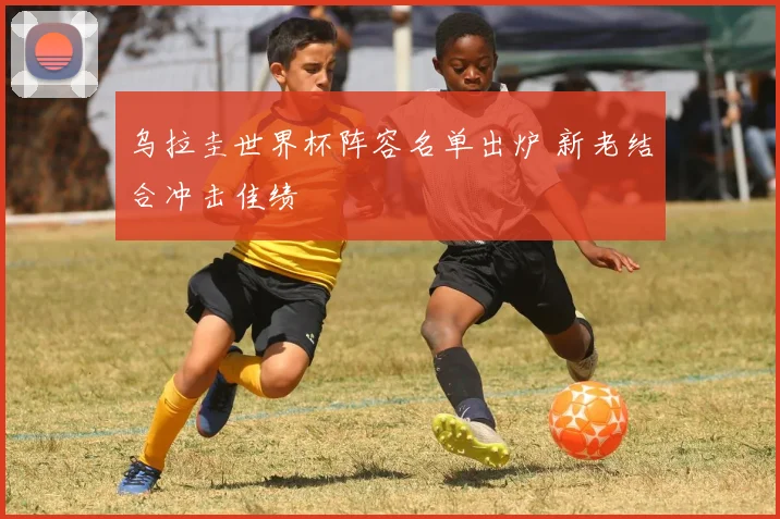 乌拉圭世界杯阵容名单出炉 新老结合冲击佳绩