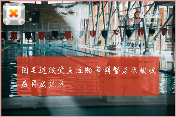 国足连败受关注赔率调整后买输收益再成焦点