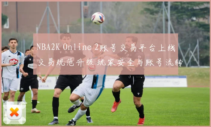NBA2K Online 2账号交易平台上线交易规范升级 玩家安全与账号流转效率提升
