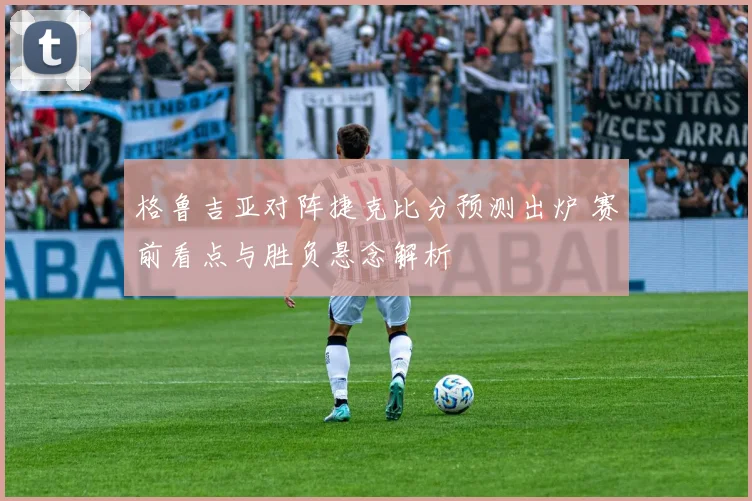 格鲁吉亚对阵捷克比分预测出炉 赛前看点与胜负悬念解析