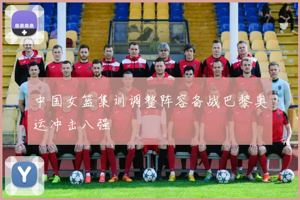 中国女篮集训调整阵容备战巴黎奥运冲击八强