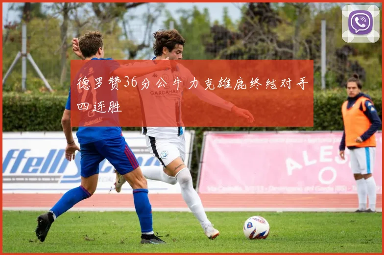 德罗赞36分公牛力克雄鹿终结对手四连胜