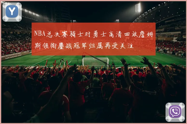 NBA总决赛骑士对勇士高清回放詹姆斯领衔鏖战冠军归属再受关注