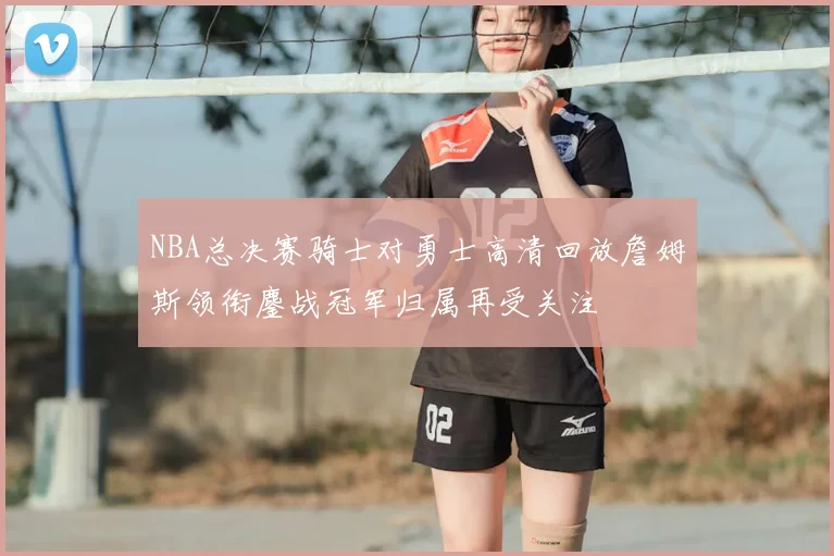 NBA总决赛骑士对勇士高清回放詹姆斯领衔鏖战冠军归属再受关注