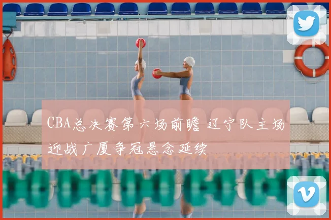 CBA总决赛第六场前瞻 辽宁队主场迎战广厦争冠悬念延续