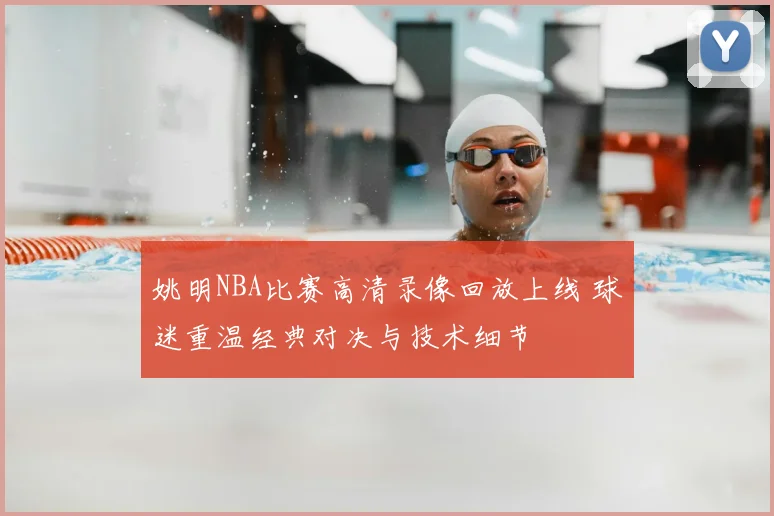 姚明NBA比赛高清录像回放上线 球迷重温经典对决与技术细节
