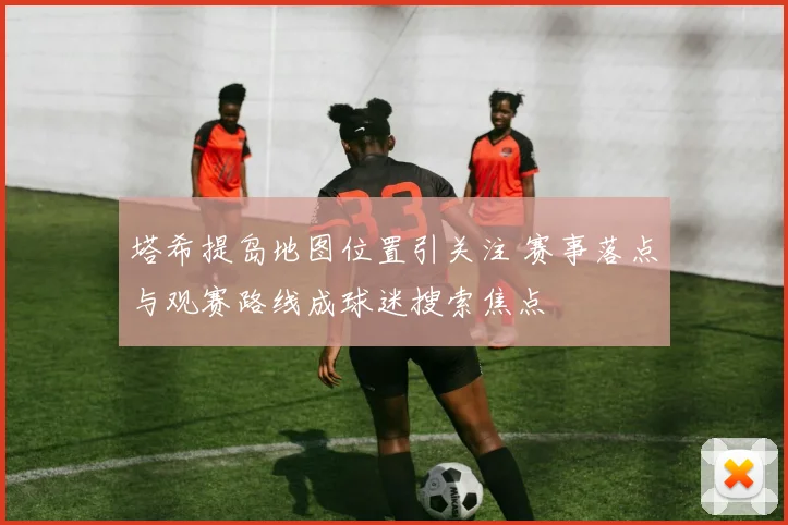 塔希提岛地图位置引关注 赛事落点与观赛路线成球迷搜索焦点