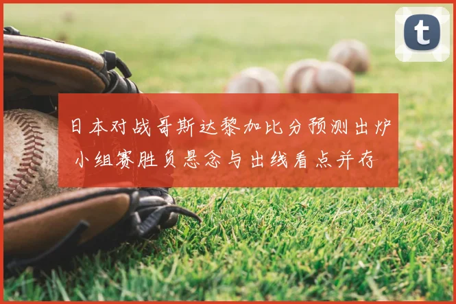 日本对战哥斯达黎加比分预测出炉 小组赛胜负悬念与出线看点并存
