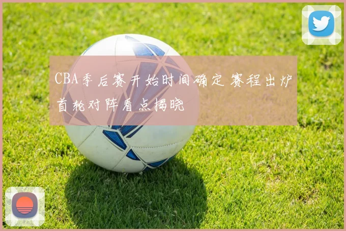 CBA季后赛开始时间确定 赛程出炉首轮对阵看点揭晓