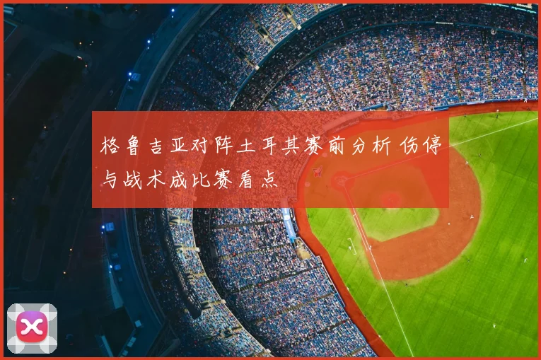 格鲁吉亚对阵土耳其赛前分析 伤停与战术成比赛看点