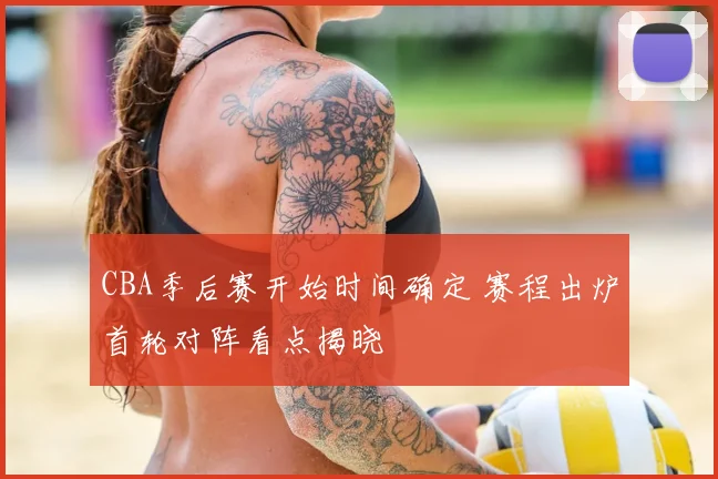 CBA季后赛开始时间确定 赛程出炉首轮对阵看点揭晓