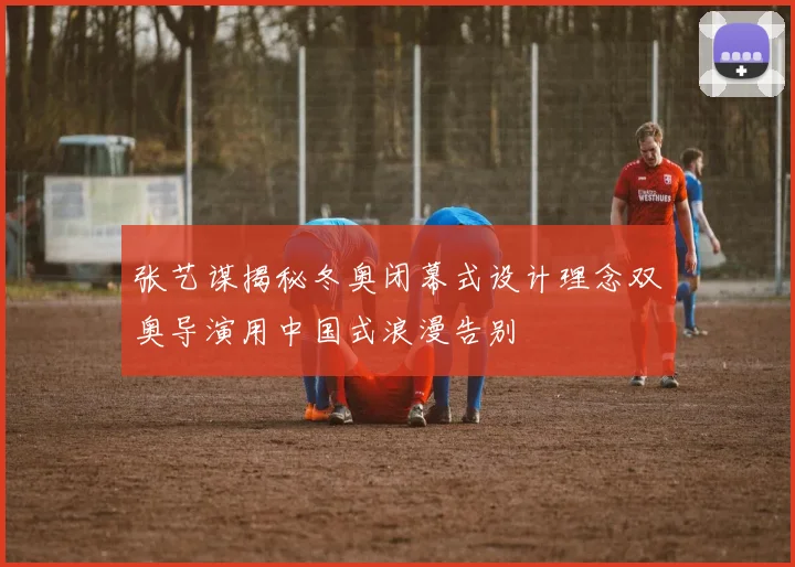 张艺谋揭秘冬奥闭幕式设计理念双奥导演用中国式浪漫告别