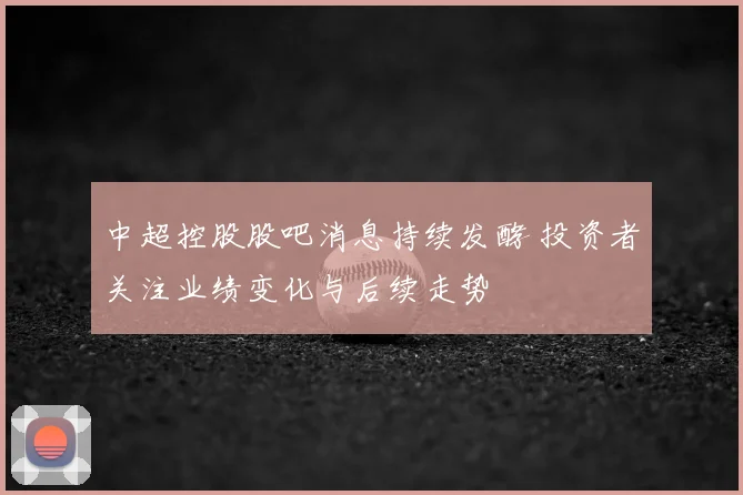 中超控股股吧消息持续发酵 投资者关注业绩变化与后续走势