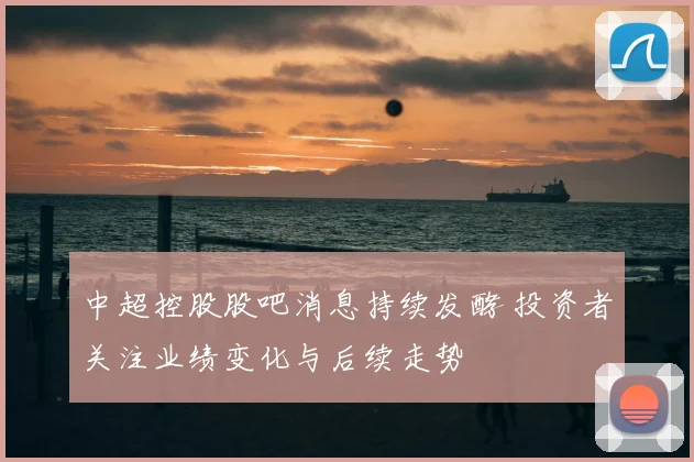 中超控股股吧消息持续发酵 投资者关注业绩变化与后续走势