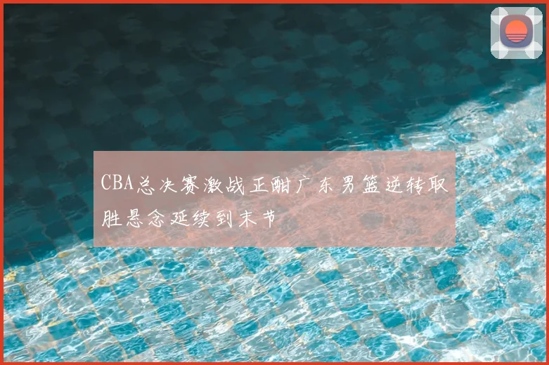 CBA总决赛激战正酣广东男篮逆转取胜悬念延续到末节