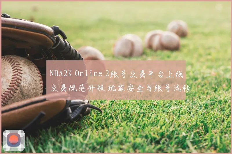 NBA2K Online 2账号交易平台上线交易规范升级 玩家安全与账号流转效率提升
