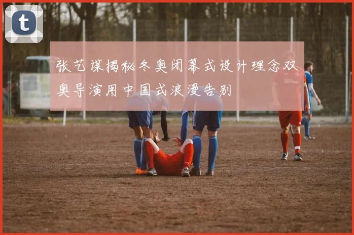 张艺谋揭秘冬奥闭幕式设计理念双奥导演用中国式浪漫告别