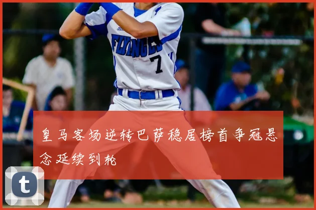 皇马客场逆转巴萨稳居榜首争冠悬念延续到轮