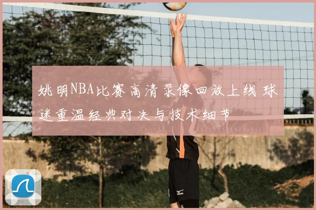 姚明NBA比赛高清录像回放上线 球迷重温经典对决与技术细节