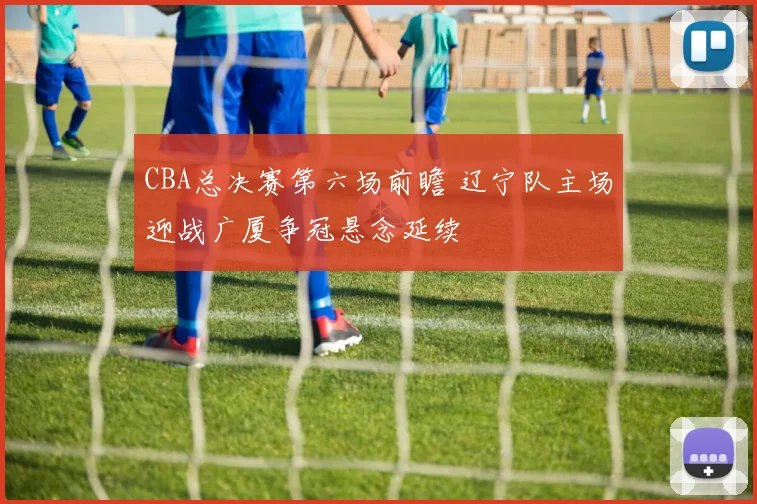 CBA总决赛第六场前瞻 辽宁队主场迎战广厦争冠悬念延续