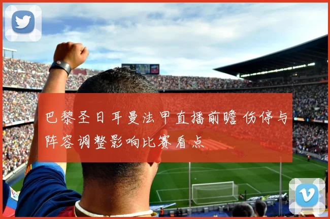 巴黎圣日耳曼法甲直播前瞻 伤停与阵容调整影响比赛看点