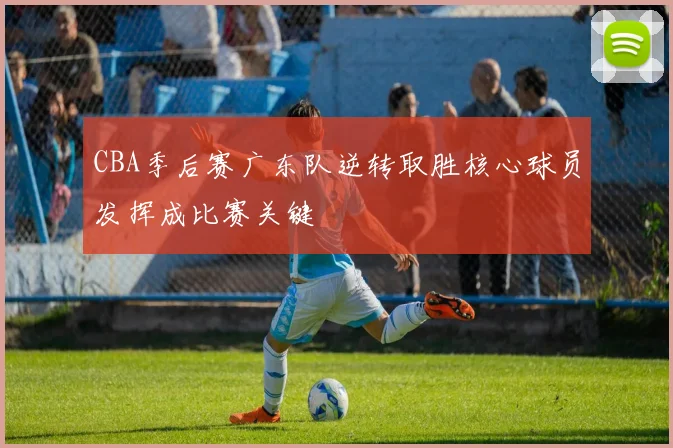 CBA季后赛广东队逆转取胜核心球员发挥成比赛关键
